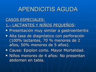 APENDICITIS AGUDA CASOS ESPECIALES: 1.- LACTANTES Y NIÑOS PEQUEÑOS : Presentación muy similar a gastroenteritis Alta tasa de diagnóstico con perforación (100% lactantes, 70 % menores de 2 años, 50% menores de 5 años). Causa: Epiplon corto. Mayor Mortalidad.  Niños menores de 4 años: No presentan abdomen en tabla. 