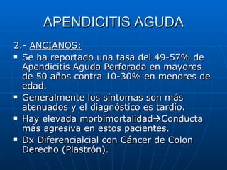 APENDICITIS AGUDA 2.-  ANCIANOS: Se ha reportado una tasa del 49-57% de Apendicitis Aguda Perforada en mayores de 50 años contra 10-30% en menores de edad. Generalmente los síntomas son más atenuados y el diagnóstico es tardío. Hay elevada morbimortalidad  Conducta más agresiva en estos pacientes. Dx Diferencialcial con Cáncer de Colon Derecho (Plastrón). 