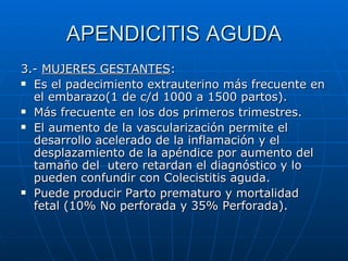 APENDICITIS AGUDA 3.-  MUJERES GESTANTES :  Es el padecimiento extrauterino más frecuente en el embarazo(1 de c/d 1000 a 1500 partos).  Más frecuente en los dos primeros trimestres. El aumento de la vascularización permite el desarrollo acelerado de la inflamación y el desplazamiento de la apéndice por aumento del tamaño del  utero retardan el diagnóstico y lo pueden confundir con Colecistitis aguda. Puede producir Parto prematuro y mortalidad fetal (10% No perforada y 35% Perforada). 