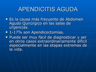APENDICITIS AGUDA Es la causa más frecuente de Abdomen Agudo Quirúrgico en las salas de urgencias. 1-17% son Apendicectomías. Puede ser muy fácil de diagnosticar y ser en otros casos extraordinariamente díficil especialmente en las etapas extremas de la vida. 