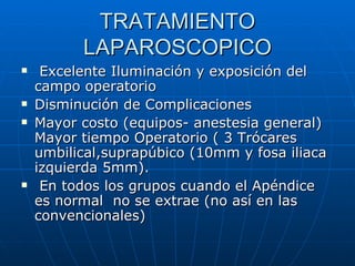 TRATAMIENTO LAPAROSCOPICO Excelente Iluminación y exposición del campo operatorio Disminución de Complicaciones Mayor costo (equipos- anestesia general) Mayor tiempo Operatorio ( 3 Trócares umbilical,suprapúbico (10mm y fosa iliaca izquierda 5mm). En todos los grupos cuando el Apéndice es normal  no se extrae (no así en las convencionales) 