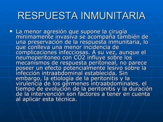 RESPUESTA INMUNITARIA La menor agresión que supone la cirugía mínimamente invasiva se acompaña también de una preservación de la respuesta inmunitaria, lo que conlleva una menor incidencia de complicaciones infecciosas. A su vez, aunque el neumoperitoneo con CO2 influye sobre los mecanismos de respuesta peritoneal, no parece poseer un efecto potencialmente lesivo sobre la infección intraabdominal establecida. Sin embargo, la etiología de la peritonitis y la virulencia de los gérmenes intraabdominales, el tiempo de evolución de la peritonitis y la duración de la intervención son factores a tener en cuenta al aplicar esta técnica.  