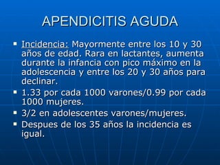 APENDICITIS AGUDA Incidencia:  Mayormente entre los 10 y 30 años de edad. Rara en lactantes, aumenta durante la infancia con pico máximo en la adolescencia y entre los 20 y 30 años para declinar.  1.33 por cada 1000 varones/0.99 por cada 1000 mujeres. 3/2 en adolescentes varones/mujeres. Despues de los 35 años la incidencia es igual. 