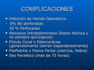 COMPLICACIONES Infección de Herida Operatoria: -  5% No perforadas 30 % Perforadas Abscesos Intrabdominales (fiebre héctica y no siempre quirúrgicos) Fístula Cecal o Estercorácea (generalemente cierran espontáneamente) Pileflebitis o Piema Portal (ictericia, fiebre) Ileo Paralítico (más de 72 horas) 