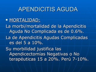 APENDICITIS AGUDA MORTALIDAD: La morbi/mortalidad de la Apendicitis Aguda No Complicada es de 0.6%. La de Apendicitis Agudas Complicadas es del 5 a 10%. Su morbilidad justifica las Apendicectomías Negativas o No terapéuticas 15 a 20%. Perú 7-10%. 