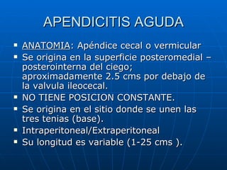 APENDICITIS AGUDA ANATOMIA : Apéndice cecal o vermicular Se origina en la superficie posteromedial – posterointerna del ciego; aproximadamente 2.5 cms por debajo de la valvula ileocecal.  NO TIENE POSICION CONSTANTE. Se origina en el sitio donde se unen las tres tenias (base). Intraperitoneal/Extraperitoneal Su longitud es variable (1-25 cms ). 