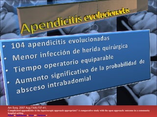 Am Surg. 2007 Aug;73(8):737-41;  Complicated appendicitis--is the laparoscopic approach appropriate? A comparative study with the open approach: outcome in a community hospital setting. Pokala  N ,  Sadhasivam  S ,  Kiran  RP ,  Parithivel  V . Bronx-Lebanon Hospital Center, Bronx, New York, USA   