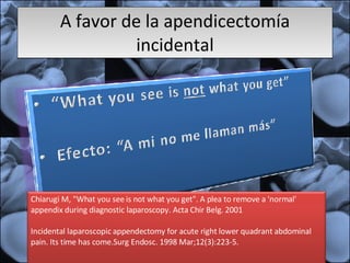 A favor de la apendicectomía incidental Chiarugi M, "What you see is not what you get". A plea to remove a 'normal' appendix during diagnostic laparoscopy. Acta Chir Belg. 2001  Incidental laparoscopic appendectomy for acute right lower quadrant abdominal pain. Its time has come.Surg Endosc. 1998 Mar;12(3):223-5. 