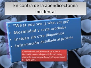 En contra de la apendicectomía incidental Van den Broek WT, Bijnen AB, de Ruiter P, Gouma DJ. A normal appendix found during diagnostic laparoscopy should not be removed. Br J Surg. 2001  