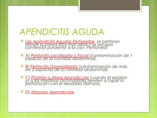 APENDICITIS AGUDA 
 Las Apéndicitis Agudas Perforadas se perforan 
donde la pared esta más débil y se escapa 
contenido purulento a la cav. Peritoneal: 
 A) Peritonitis Localizada o Focal (contaminación de 1 
espacio de la cavidad abdominal). 
 B) Peritonitis Generalizada (contaminación de más 
de 2 espacios de la cavidad abdominal). 
 C) Plastrón o Masa Apendicular cuando el epiplon 
y/ o los intestinos circundantes tienden a tapar la 
perforación con el exudado fibrinoso. 
 D) Absceso Apendicular 
 
