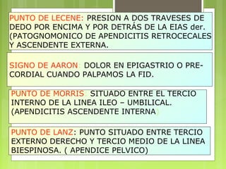 PUNTO DE LECENE: PRESION A DOS TRAVESES DE 
DEDO POR ENCIMA Y POR DETRÁS DE LA EIAS der. 
(PATOGNOMONICO DE APENDICITIS RETROCECALES 
Y ASCENDENTE EXTERNA. 
SIGNO DE AARON: DOLOR EN EPIGASTRIO O PRE-CORDIAL 
CUANDO PALPAMOS LA FID. 
PUNTO DE MORRIS: SITUADO ENTRE EL TERCIO 
INTERNO DE LA LINEA ILEO – UMBILICAL. 
(APENDICITIS ASCENDENTE INTERNA) 
PUNTO DE LANZ: PUNTO SITUADO ENTRE TERCIO 
EXTERNO DERECHO Y TERCIO MEDIO DE LA LINEA 
BIESPINOSA. ( APENDICE PELVICO) 
 