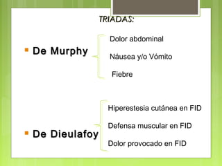  DDee MMuurrpphhyy 
 DDee DDiieeuullaaffooyy 
TTRRIIAADDAASS:: 
Dolor abdominal 
Náusea y/o Vómito 
Fiebre 
Hiperestesia cutánea en FID 
Defensa muscular en FID 
Dolor provocado en FID 
 