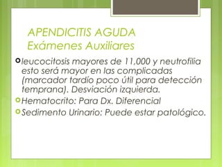 APENDICITIS AGUDA 
Exámenes Auxiliares 
leucocitosis mayores de 11,000 y neutrofilia 
esto será mayor en las complicadas 
(marcador tardío poco útil para detección 
temprana). Desviación izquierda. 
Hematocrito: Para Dx. Diferencial 
Sedimento Urinario: Puede estar patológico. 
 
