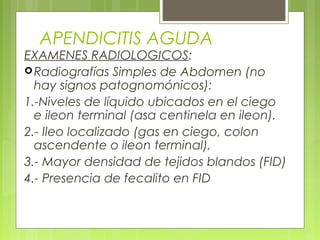 APENDICITIS AGUDA 
EXAMENES RADIOLOGICOS: 
Radiografías Simples de Abdomen (no 
hay signos patognomónicos): 
1.-Niveles de líquido ubicados en el ciego 
e ileon terminal (asa centinela en ileon). 
2.- Ileo localizado (gas en ciego, colon 
ascendente o ileon terminal), 
3.- Mayor densidad de tejidos blandos (FID) 
4.- Presencia de fecalito en FID 
 