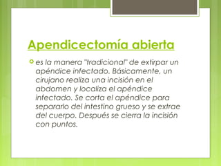 Apendicectomía abierta 
 es la manera "tradicional" de extirpar un 
apéndice infectado. Básicamente, un 
cirujano realiza una incisión en el 
abdomen y localiza el apéndice 
infectado. Se corta el apéndice para 
separarlo del intestino grueso y se extrae 
del cuerpo. Después se cierra la incisión 
con puntos. 
 