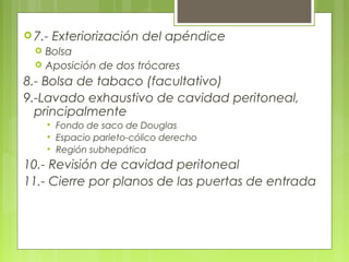 7.- Exteriorización del apéndice 
 Bolsa 
 Aposición de dos trócares 
8.- Bolsa de tabaco (facultativo) 
9.-Lavado exhaustivo de cavidad peritoneal, 
principalmente 
 Fondo de saco de Douglas 
 Espacio parieto-cólico derecho 
 Región subhepática 
10.- Revisión de cavidad peritoneal 
11.- Cierre por planos de las puertas de entrada 
 