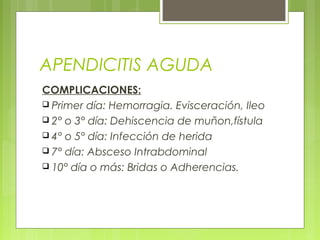 APENDICITIS AGUDA 
COMPLICACIONES: 
 Primer día: Hemorragia. Evisceración, Ileo 
 2° o 3° día: Dehiscencia de muñon,fístula 
 4° o 5° día: Infección de herida 
 7° día: Absceso Intrabdominal 
 10° día o más: Bridas o Adherencias. 
 