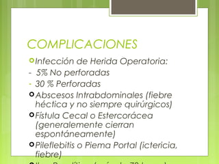 COMPLICACIONES 
Infección de Herida Operatoria: 
- 5% No perforadas 
- 30 % Perforadas 
Abscesos Intrabdominales (fiebre 
héctica y no siempre quirúrgicos) 
Fístula Cecal o Estercorácea 
(generalemente cierran 
espontáneamente) 
Pileflebitis o Piema Portal (ictericia, 
fiebre) 
Ileo Paralítico (más de 72 horas) 
 