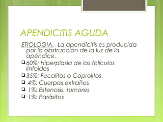 APENDICITIS AGUDA 
ETIOLOGIA.- La apendicitis es producida 
por la obstrucción de la luz de la 
apéndice. 
60%: Hiperplasia de los folículos 
linfoides 
35%: Fecalitos o Coprolitos 
 4%: Cuerpos extraños 
 1%: Estenosis, tumores 
 1%: Parásitos 
 