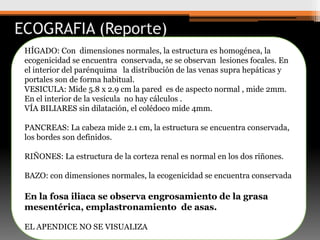 ECOGRAFIA (Reporte)
HÍGADO: Con dimensiones normales, la estructura es homogénea, la
ecogenicidad se encuentra conservada, se se observan lesiones focales. En
el interior del parénquima la distribución de las venas supra hepáticas y
portales son de forma habitual.
VESICULA: Mide 5.8 x 2.9 cm la pared es de aspecto normal , mide 2mm.
En el interior de la vesícula no hay cálculos .
VÍA BILIARES sin dilatación, el colédoco mide 4mm.
PANCREAS: La cabeza mide 2.1 cm, la estructura se encuentra conservada,
los bordes son definidos.
RIÑONES: La estructura de la corteza renal es normal en los dos riñones.
BAZO: con dimensiones normales, la ecogenicidad se encuentra conservada

En la fosa iliaca se observa engrosamiento de la grasa
mesentérica, emplastronamiento de asas.
EL APENDICE NO SE VISUALIZA

 