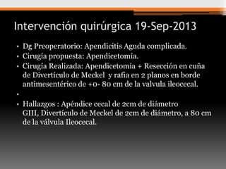 Intervención quirúrgica 19-Sep-2013
• Dg Preoperatorio: Apendicitis Aguda complicada.
• Cirugía propuesta: Apendicetomía.
• Cirugía Realizada: Apendicetomía + Resección en cuña
de Divertículo de Meckel y rafia en 2 planos en borde
antimesentérico de +0- 80 cm de la valvula ileocecal.
•
• Hallazgos : Apéndice cecal de 2cm de diámetro
GIII, Divertículo de Meckel de 2cm de diámetro, a 80 cm
de la válvula Ileocecal.

 