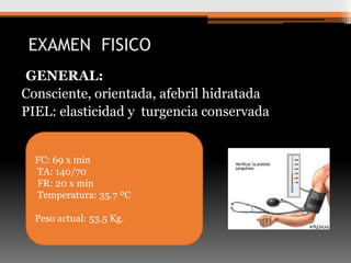 EXAMEN FISICO
GENERAL:
Consciente, orientada, afebril hidratada
PIEL: elasticidad y turgencia conservada

FC: 69 x min
TA: 140/70
FR: 20 x min
Temperatura: 35.7 ºC
Peso actual: 53.5 Kg.

 