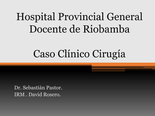 Hospital Provincial General
Docente de Riobamba

Caso Clínico Cirugía
Dr. Sebastián Pastor.
IRM . David Rosero.

 
