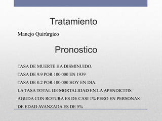 Tratamiento
Manejo Quirúrgico
TASA DE MUERTE HA DISMINUIDO.
TASA DE 9.9 POR 100 000 EN 1939
TASA DE 0.2 POR 100 000 HOY EN DIA.
LA TASA TOTAL DE MORTALIDAD EN LAAPENDICITIS
AGUDA CON ROTURA ES DE CASI 1% PERO EN PERSONAS
DE EDAD AVANZADA ES DE 5%
Pronostico
 