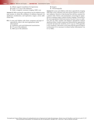 1128.e2 PART III  Medicine and Surgery  |  SECTION Five  Gastrointestinal System
C.	Obtain surgical consultation for laparotomy
D.	Order a CT scan of the abdomen.
E.	 Order a magnetic resonance imaging (MRI) scan
Answer: E. MRI scanning for appendicitis may be helpful in preg-
nant women, in whom the avoidance of radiation exposure is a
significant consideration, and exploratory surgery carries addi-
tional risks.
83.4.	 In men and children with classic symptoms and signs of
appendicitis, what is the most appropriate initial
intervention?
A.	Antibiotics and serial abdominal examinations
B.	 CT scan of the abdomen
C.	MRI scan of the abdomen
D.	Surgery
E.	 Ultrasonography
Answer: E. In men and children with classic appendicitis, imaging
adds little to the evaluation and only exposes patients to unneces-
sary radiation. However, it has become less and less common for
a patient with a history and examination concerning for appen-
dicitis to undergo surgery without further imaging. Ultrasound is
the most appropriate initial intervention because it uses no radia-
tion and can often visualize and diagnose appendicitis without
significant delay. Graded compression ultrasound for appendicitis
is specific but lacks the sensitivity of CT scan so, if the appendix
is not visualized, a discussion can be had with the general surgeon
to determine if it is necessary to obtain further information (via
CT or MRI).
Descargado para Francisco Medina Anderson (fz.medina@hotmail.com) en Organización de Estados Iberoamericanos - Remote Access de ClinicalKey.es por Elsevier en julio 07, 2017.
Para uso personal exclusivamente. No se permiten otros usos sin autorización. Copyright ©2017. Elsevier Inc. Todos los derechos reservados.
 