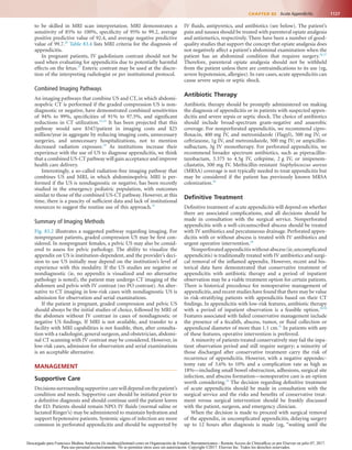 1127CHAPTER 83  Acute Appendicitis
IV fluids, antipyretics, and antibiotics (see below). The patient’s
pain and nausea should be treated with parenteral opiate analgesia
and antiemetics, respectively. There have been a number of good-
quality studies that support the concept that opiate analgesia does
not negatively affect a patient’s abdominal examination when the
patient has an abdominal condition that requires surgery.26,27
Therefore, parenteral opiate analgesia should not be withheld
from the patient unless there are contraindications to its use (eg,
severe hypotension, allergies). In rare cases, acute appendicitis can
cause severe sepsis or septic shock.
Antibiotic Therapy
Antibiotic therapy should be promptly administered on making
the diagnosis of appendicitis or in patients with suspected appen-
dicitis and severe sepsis or septic shock. The choice of antibiotics
should include broad-spectrum gram-negative and anaerobic
coverage. For nonperforated appendicitis, we recommend cipro-
floxacin, 400 mg IV, and metronidazole (Flagyl), 500 mg IV; or
ceftriaxone, 1g IV, and metronidazole, 500 mg IV; or ampicillin-
sulbactam, 3g IV monotherapy. For perforated appendicitis, we
recommend broader spectrum antibiotics, such as piperacillin-
tazobactam, 3.375 to 4.5g IV, cefepime, 2 g IV, or imipenem-
cilastatin, 500 mg IV. Methicillin-resistant Staphylococcus aureus
(MRSA) coverage is not typically needed to treat appendicitis but
may be considered if the patient has previously known MRSA
colonization.28
Definitive Treatment
Definitive treatment of acute appendicitis will depend on whether
there are associated complications, and all decisions should be
made in consultation with the surgical service. Nonperforated
appendicitis with a well-circumscribed abscess should be treated
with IV antibiotics and percutaneous drainage. Perforated appen-
dicitis with or without abscess is treated with IV antibiotics and
urgent operative intervention.28
Nonperforated appendicitis without abscess (ie,uncomplicated
appendicitis) is traditionally treated with IV antibiotics and surgi-
cal removal of the inflamed appendix. However, recent and his-
torical data have demonstrated that conservative treatment of
appendicitis with antibiotic therapy and a period of inpatient
observation may be a viable treatment option for certain patients.
There is historical precedence for nonoperative management of
appendicitis,and recent studies have found that there may be value
in risk-stratifying patients with appendicitis based on their CT
findings. In appendicitis with low-risk features, antibiotic therapy
with a period of inpatient observation is a feasible option.29,30
Features associated with failed conservative management include
the presence of a fecalith, abscess, tumor, or fluid collection or
appendiceal diameter of more than 1.1 cm.31
In patients with any
of these features, operative intervention is preferred.
A minority of patients treated conservatively may fail the inpa-
tient observation period and still require surgery; a minority of
those discharged after conservative treatment carry the risk of
recurrence of appendicitis. However, with a negative appendec-
tomy rate of 3.6% to 10% and a complication rate as high as
18%—including small bowel obstruction, adhesions, surgical site
infection, and abscess formation—nonoperative care is an option
worth considering.32
The decision regarding definitive treatment
of acute appendicitis should be made in consultation with the
surgical service and the risks and benefits of conservative treat-
ment versus surgical intervention should be frankly discussed
with the patient, surgeon, and emergency clinician.
When the decision is made to proceed with surgical removal
of the appendix, in uncomplicated appendicitis, delaying surgery
up to 12 hours after diagnosis is made (eg, “waiting until the
to be skilled in MRI scan interpretation. MRI demonstrates a
sensitivity of 85% to 100%, specificity of 95% to 99.2, average
positive predictive value of 92.4, and average negative predictive
value of 99.7.20
Table 83.4 lists MRI criteria for the diagnosis of
appendicitis.
In pregnant patients, IV gadolinium contrast should not be
used when evaluating for appendicitis due to potentially harmful
effects on the fetus.21
Enteric contrast may be used at the discre-
tion of the interpreting radiologist or per institutional protocol.
Combined Imaging Pathways
An imaging pathways that combine US and CT, in which abdomi-
nopelvic CT is performed if the graded compression US is non-
diagnostic or negative, have demonstrated combined sensitivities
of 94% to 99%, specificities of 91% to 97.5%, and significant
reductions in CT utilization.22,23
It has been projected that this
pathway would save $547/patient in imaging costs and $25
million/year in aggregate by reducing imaging costs, unnecessary
surgeries, and unnecessary hospitalizations, not to mention
decreased radiation exposure.24
As institutions increase their
experience with the use of US to diagnose appendicitis, we think
that a combined US-CT pathway will gain acceptance and improve
health care delivery.
Interestingly, a so-called radiation-free imaging pathway that
combines US and MRI, in which abdominopelvic MRI is per-
formed if the US is nondiagnostic or negative, has been recently
studied in the emergency pediatric population, with outcomes
similar to those of the combined US-CT pathway. However, at this
time, there is a paucity of sufficient data and lack of institutional
resources to suggest the routine use of this approach.25
Summary of Imaging Methods
Fig. 83.2 illustrates a suggested pathway regarding imaging. For
nonpregnant patients, graded compression US may be first con-
sidered. In nonpregnant females, a pelvic US may also be consid-
ered to assess for pelvic pathology. The ability to visualize the
appendix on US is institution-dependent, and the provider’s deci-
sion to use US initially may depend on the institution’s level of
experience with this modality. If the US studies are negative or
nondiagnostic (ie, no appendix is visualized and no alternative
pathology is noted), the patient may undergo CT imaging of the
abdomen and pelvis with IV contrast (no PO contrast). An alter-
native to CT imaging in low-risk cases with nondiagnostic US is
admission for observation and serial examinations.
If the patient is pregnant, graded compression and pelvic US
should always be the initial studies of choice, followed by MRI of
the abdomen without IV contrast in cases of nondiagnostic or
negative US findings. If MRI is not available, and transfer to a
facility with MRI capabilities is not feasible, then, after consulta-
tion with a radiologist, general surgeon, and obstetrician, abdomi-
nal CT scanning with IV contrast may be considered. However, in
low-risk cases, admission for observation and serial examinations
is an acceptable alternative.
MANAGEMENT
Supportive Care
Decisions surrounding supportive care will depend on the patient’s
condition and needs. Supportive care should be initiated prior to
a definitive diagnosis and should continue until the patient leaves
the ED. Patients should remain NPO. IV fluids (normal saline or
lactated Ringer’s) may be administered to maintain hydration and
support hypotensive patients. Systemic signs of infection are more
common in perforated appendicitis and should be supported by
Descargado para Francisco Medina Anderson (fz.medina@hotmail.com) en Organización de Estados Iberoamericanos - Remote Access de ClinicalKey.es por Elsevier en julio 07, 2017.
Para uso personal exclusivamente. No se permiten otros usos sin autorización. Copyright ©2017. Elsevier Inc. Todos los derechos reservados.
 