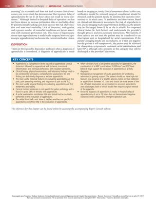 1128 PART III  Medicine and Surgery  |  SECTION Five  Gastrointestinal System
based on imaging or, rarely, clinical assessment alone. In this case,
antibiotics should be initiated, surgical consultation should be
obtained, and the patient should be admitted for operative inter-
vention or, in select cases, IV antibiotics and observation. Based
on clinical and laboratory assessment, the risk of appendicitis is
low, and no imaging study was performed. In this case, the patient
may be discharged home if he or she is reliable, has improved
clinical status (ie, feels better), and understands the provider’s
thought process and precautionary instructions. Alternatively, if
these criteria are not met, the patient may be transferred to an
observation unit or hospitalized for serial examinations. If the
patient’s imaging results are inconclusive, or if they are negative
but the patient is still symptomatic, the patient may be admitted
for observation, symptomatic treatment, serial examinations, and
kept NPO, although select patients in this category may still be
discharged at the provider’s discretion.
morning”) is acceptable and does not lead to worse clinical out-
comes; one recent study has demonstrated that inpatient delay of
appendectomy by up to 24 hours does not result in worse out-
comes.33
Although limited in-hospital delay of operative care has
not been shown to increase perforation risk or morbidity, delay
by patients initially seeking care does increase the risk of perfora-
tion and associated morbidity. Lack of insurance, male gender,
and a greater number of comorbid conditions are factors associ-
ated with increased perforation risk. The choice of laparoscopic
versus open appendectomy is made by the surgeon; however, lapa-
roscopic appendectomy has become the current method of choice.
DISPOSITION
There are three possible disposition pathways when a diagnosis of
appendicitis is considered. A diagnosis of appendicitis is made
•	 Appendicitis is a progressive illness caused by appendiceal luminal
distention followed by appendiceal wall ischemia, transmural
inflammation, and eventual perforation, with resultant peritonitis.
•	 Clinical history, physical examination, and laboratory findings need to
be combined to formulate a comprehensive assessment. No one
finding can definitively diagnose or exclude appendicitis.
•	 The most useful historical features in evaluating appendicitis are RLQ
pain, pain preceding vomiting, and migration of pain to the RLQ.
•	 The most useful physical findings in evaluating appendicitis are RLQ
tenderness and rigidity.
•	 Cervical motion tenderness is not specific for pelvic pathology and is
found in up to 28% of females with appendicitis.
•	 A rectal examination contributes little and should not be routinely
performed in the evaluation of appendicitis.
•	 The white blood cell count alone is neither sensitive nor specific for
appendicitis and offers little in the evaluation of appendicitis.
•	 When clinicians have a low pretest possibility for appendicitis, the
combination of a WBC count below 10,000/mm3
and CRP level
below 8 mg/L support the exclusion of appendicitis as a likely
diagnosis.
•	 Nonoperative management of acute appendicitis (IV antibiotics,
admission) is gaining support. The patient should not have high-risk
features (eg, presence of a fecalith, abscess, tumor, or fluid collection
or appendiceal diameter >1.1 cm) and should be made aware of the
risk of failed observation as an inpatient or recurrent appendicitis
once discharged, both of which would then require surgical removal
of the appendix.
•	 Once the diagnosis of appendicitis is made, in-hospital delay of
appendectomy of up to 12 hours has not demonstrated negative
outcomes when compared to emergent operative care.
KEY CONCEPTS
The references for this chapter can be found online by accessing the accompanying Expert Consult website.
Descargado para Francisco Medina Anderson (fz.medina@hotmail.com) en Organización de Estados Iberoamericanos - Remote Access de ClinicalKey.es por Elsevier en julio 07, 2017.
Para uso personal exclusivamente. No se permiten otros usos sin autorización. Copyright ©2017. Elsevier Inc. Todos los derechos reservados.
 