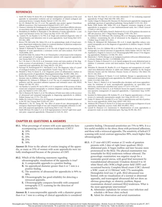 1128.e1CHAPTER 83  Acute Appendicitis
REFERENCES
1.	 Smith HF, Parker W, Kotzé SH, et al: Multiple independent appearances of the cecal
appendix in mammalian evolution and an investigation of related ecological and
anatomical factors. Comptes Rendus Palevol 12:339–354, 2013.
2.	 Im GY, Modayil RJ, Lin CT, et al: The appendix may protect against Clostridium
difficile recurrence. Clin Gastroenterol Hepatol 9:1072–1077, 2011.
3.	 Clanton J, Subichin M, Drolshagen K, et al: Fulminant Clostridium difficile infection:
an association with prior appendectomy? World J Gastrointest Surg 5:233–238, 2013.
4.	 Hendahewa R, Shekhar A, Ratnayake S: The dilemma of stump appendicitis—a case
report and literature review. Int J Surg Case Rep 14:101–103, 2015.
4a.  Laméris W, van Randen A, Go PM, et al: Single and combined diagnostic value of
clinical features and laboratory tests in acute appendicitis. Acad Emerg Med 16(9):
835–842, 2009.
5.	 Brown TW, McCarthy ML, Kelen GD, et al: An epidemiologic study of closed emer-
gency department malpractice claims in a national database of physician malpractice
insurers. Acad Emerg Med 17:553–560, 2010.
6.	 Takada T, Nishiwaki H, Yamamoto Y, et al: The role of digital rectal examination for
diagnosis of acute appendicitis: a systematic review and meta-analysis. PLoS ONE
10:e0136996, 2015.
7.	 Howell JM, Eddy OL, Lukens TW, et al: Clinical policy: critical issues in the evaluation
and management of emergency department patients with suspected appendicitis.
Ann Emerg Med 55:71–116, 2010.
8.	 Yu C-W, Juan L-I, Wu M-H, et al: Systematic review and meta-analysis of the diag-
nostic accuracy of procalcitonin, C-reactive protein and white blood cell count for
suspected acute appendicitis. Br J Surg 100:322–329, 2013.
9.	 Farooqui W, Pommergaard H-C, Burcharth J, et al: The diagnostic value of a panel
of serological markers in acute appendicitis. Scand J Surg 104:72–78, 2015.
10.	 Shindoh J, Niwa H, Kawai K, et al: Diagnostic power of inflammatory markers in
predicting severity of appendicitis. Hepatogastroenterology 58:2003–2006, 2011.
11.	 Bachur RG, Hennelly K, Callahan MJ, et al: Diagnostic imaging and negative appen-
dectomy rates in children: effects of age and gender. Pediatrics 129:877–884, 2012.
12.	 Miglioretti DL, Johnson E, Williams A, et al: The use of computed tomography in
pediatrics and the associated radiation exposure and estimated cancer risk. JAMA
Pediatr 167:700–707, 2013.
13.	 van Randen A, Laméris W, van Es HW, et al: A comparison of the accuracy of ultra-
sound and computed tomography in common diagnoses causing acute abdominal
pain. Eur Radiol 21:1535–1545, 2011.
14.	 Abo A, Shannon M, Taylor G, et al: The influence of body mass index on the accuracy
of ultrasound and computed tomography in diagnosing appendicitis in children.
Pediatr Emerg Care 27:731–736, 2011.
15.	 Mallin M, Craven P, Ockerse P, et al: Diagnosis of appendicitis by bedside ultrasound
in the ED. Am J Emerg Med 33:430–432, 2015.
16.	 Elikashvili I, Tay ET, Tsung JW: The effect of point-of-care ultrasonography on
emergency department length of stay and computed tomography utilization in chil-
dren with suspected appendicitis. Acad Emerg Med 21:163–170, 2014.
17.	 Smith MP, Katz DS, Lalani T, et al: ACR Appropriateness Criteria® right lower quad-
rant pain—suspected appendicitis. Ultrasound Q 31:85–91, 2015.
18.	 Kim K, Kim YH, Kim SY, et al: Low-dose abdominal CT for evaluating suspected
appendicitis. N Engl J Med 366:1596–1605, 2012.
19.	 Gaetke-Udager K, Maturen KE, Hammer SG: Beyond acute appendicitis: imaging and
pathologic spectrum of appendiceal pathology. Emerg Radiol 21:535–542, 2014.
20.	 Burke LMB, Bashir MR, Miller FH, et al: Magnetic resonance imaging of acute
appendicitis in pregnancy: a 5-year multiinstitutional study. Am J Obstet Gynecol
213:693.e1–693.e6, 2015.
21.	 Expert Panel on MR Safety, Kanal E, Barkovich AJ, et al: ACR guidance document on
MR safe practices: 2013. J Magn Reson Imaging 37:501–530, 2013.
22.	 Thirumoorthi AS, Fefferman NR, Ginsburg HB, et al: Managing radiation exposure
in children—reexamining the role of ultrasound in the diagnosis of appendicitis.
J Pediatr Surg 47:2268–2272, 2012.
23.	 Polites SF, Mohamed MI, Habermann EB, et al: A simple algorithm reduces com-
puted tomography use in the diagnosis of appendicitis in children. Surgery 156:448–
454, 2014.
24.	 Bachur RG, Levy JA, Callahan MJ, et al: Effect of reduction in the use of computed
tomography on clinical outcomes of appendicitis. JAMA Pediatr 169:755–760, 2015.
25.	 Aspelund G, Fingeret A, Gross E, et al: Ultrasonography/MRI versus CT for diagnos-
ing appendicitis. Pediatrics 133:586–593, 2014.
26.	 Manterola C,Vial M, Moraga J, et al: Analgesia in patients with acute abdominal pain.
Cochrane Database Syst Rev (1):CD005660, 2011.
27.	 Poonai N, Paskar D, Konrad S-L, et al: Opioid analgesia for acute abdominal pain in
children: A systematic review and meta-analysis. Acad Emerg Med 21:1183–1192,
2014.
28.	 Solomkin JS, Mazuski JE, Bradley JS, et al: Diagnosis and management of compli-
cated intra-abdominal infection in adults and children: guidelines by the Surgical
Infection Society and the Infectious Diseases Society of America. Clin Infect Dis
50:133–164, 2010.
29.	 Salminen P, Paajanen H, Rautio T, et al: Antibiotic therapy vs appendectomy for
treatment of uncomplicated acute appendicitis: the APPAC randomized clinical trial.
JAMA 313:2340–2348, 2015.
30.	 Vons C, Barry C, Maitre S, et al: Amoxicillin plus clavulanic acid versus appendicec-
tomy for treatment of acute uncomplicated appendicitis: an open-label, non-
inferiority, randomised controlled trial. Lancet 377:1573–1579, 2011.
31.	 Shindoh J, Niwa H, Kawai K, et al: Predictive factors for negative outcomes in initial
non-operative management of suspected appendicitis. J Gastrointest Surg 14:309–
314, 2010.
32.	 Seetahal SA, Bolorunduro OB, Sookdeo TC, et al: Negative appendectomy: a 10-year
review of a nationally representative sample. Am J Surg 201:433–437, 2011.
33.	 Drake FT, Mottey NE, Farrokhi ET, et al: Time to appendectomy and risk of perfora-
tion in acute appendicitis. JAMA Surg 149:837–844, 2014.
34.	 Ashdown HF, D’Souza N, Karim D, et al: Pain over speed bumps in diagnosis of acute
appendicitis: diagnostic accuracy study. BMJ 345:e8012, 2012.
35.	 Laurell H, Hansson L-E, Gunnarsson U: Manifestations of acute appendicitis: a
prospective study on acute abdominal pain. Dig Surg 30:198–206, 2013.
CHAPTER 83: QUESTIONS & ANSWERS
83.1.	 What percentage of women with acute appendicitis have
accompanying cervical motion tenderness (CMT)?
A.	10%
B.	 15%
C.	20%
D.	25%
E.	 30%
Answer: D. Prior to the advent of routine imaging of the appen-
dix, as many as 25% of women with acute appendicitis were ini-
tially misdiagnosed because of the presence of CMT.
83.2.	 Which of the following statements regarding
ultrasonographic visualization of the appendix is true?
A.	A compressible appendix is a positive finding.
B.	 An appendiceal diameter greater than 6 or 7 mm is a
positive finding.
C.	The sensitivity of ultrasound for appendicitis is 94% to
98%.
D.	Ultrasonography has good reliability for detecting a
retrocecal appendix.
E.	 Ultrasonography compares favorably with computed
tomography (CT) scanning for the detection of
appendicitis.
Answer: B. A noncompressible appendix with a diameter greater
than 6 or 7 mm in a setting of clinical appendicitis is considered
a positive finding. Ultrasound sensitivities are 75% to 90%. It is a
less useful modality in the obese, those with peritoneal adhesions,
and those with a retrocecal appendix. The sensitivity of helical CT
scanning with rectal contrast approaches 98%, much higher than
ultrasonography.
83.3.	 A 27-year-old G3P2 woman at 22 weeks of gestation
presents with 2 days of right lower quadrant (RLQ)
abdominal pain. It began midline and later became more
pronounced in the RLQ. The physical examination was
remarkable for RLQ tenderness without rebound. The
gynecologic examination was negative except for a
nontender gravid uterus, with good fetal movement by
transabdominal ultrasound. Urinalysis showed 8 to 10
white blood cells (WBCs)/high-power field (HPF) and
occasional bacteria. Complete blood count (CBC) showed
a WBC count of 12,700/mm3
with 77% neutrophils.
Hemoglobin level was 11 g/dL. RLQ ultrasound was
limited, with no visualization of a normal or abnormal
appendix, and transvaginal ultrasound did not show an
obvious gynecologic or obstetric problem. Repeat
examination showed continued RLQ tenderness. What is
the most appropriate intervention?
A.	Administer cephalexin for urinary tract infection and
schedule a 48-hour clinic recheck
B.	 Admit for observation and serial examination
Descargado para Francisco Medina Anderson (fz.medina@hotmail.com) en Organización de Estados Iberoamericanos - Remote Access de ClinicalKey.es por Elsevier en julio 07, 2017.
Para uso personal exclusivamente. No se permiten otros usos sin autorización. Copyright ©2017. Elsevier Inc. Todos los derechos reservados.
 