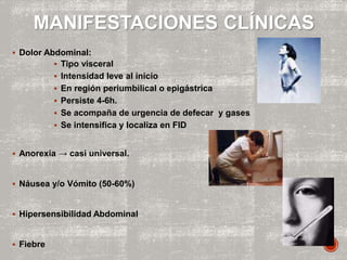  Dolor Abdominal:
 Tipo visceral
 Intensidad leve al inicio
 En región periumbilical o epigástrica
 Persiste 4-6h.
 Se acompaña de urgencia de defecar y gases
 Se intensifica y localiza en FID
 Anorexia → casi universal.
 Náusea y/o Vómito (50-60%)
 Hipersensibilidad Abdominal
 Fiebre
MANIFESTACIONES CLÍNICAS
 