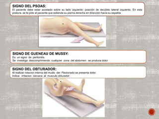 SIGNO DEL PSOAS:
El paciente debe estar acostado sobre su lado izquierdo: posición de decúbito lateral izquierdo. En esta
postura, se le pide al paciente que extienda su pierna derecha en dirección hacia su espalda.
SIGNO DE GUENEAU DE MUSSY:
Es un signo de peritonitis.
Se investiga descomprimiendo cualquier zona del abdomen: se produce dolor
SIGNO DEL OBTURADOR:
Al realizar rotacion interna del muslo der. Flexionado se presenta dolor.
Indica: irritacion cercana al musculo obturador
 