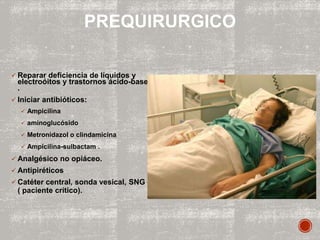  Reparar deficiencia de líquidos y
electroóitos y trastornos ácido-base
.
 Iniciar antibióticos:
 Ampicilina
 aminoglucósido
 Metronidazol o clindamicina
 Ampicilina-sulbactam .
 Analgésico no opiáceo.
 Antipiréticos
 Catéter central, sonda vesical, SNG
( paciente crítico).
PREQUIRURGICO
 