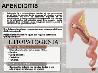 Una de las enfermedades más comunes que provocan síndrome
de abdomen agudo.
Padecimiento inflamatorio agudo que requiere tratamiento
quirúrgico urgente
• Definición: Es la inflamación del apéndice, el cual se encuentra
en el ciego (la porción donde comienza el intestino grueso).
Normalmente los casos de apendicitis requieren de un
procedimiento quirúrgico llamado apendicectomía, que consiste
en la extirpación del apéndice cecal. Este proceso puede
realizarse bien por laparoscopia (cirugía de mínimo acceso) o
laparotomía (cirugía convencional).
• Hiperplasia linfoide submucosa (55%).
• Fecalito.
• Cuerpo extraño.
• Parásitos.
• Tumores.
Obstrucción luminal.
• Compresion externa por bandas, bridas o una
alta presion intraluminal en el ciego
Sin obstrucción intestinal
 