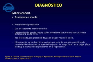 IMAGENOLOGÍA
• Rx abdomen simple:
- Presencia de apendicolito
- Gas en cuadrante inferior derecho.
- Deformidad del gas del ciego y colon ascendente por presencia de una masa
inflamatoria a este nivel.
- Ileo localizado, con presencia de gas en ciego y resto del colon .
- Últimamente se ha descrito otro signo que sería de una alta especificidad y
sensibilidad en los casos de apendicitis que es la “carga fecal” en el ciego (fecal
loading) o acúmulo de deposiciones en la región cecal.
DIAGNÓSTICO
Rybkin A, Thoeni R. Current Concepts in Imaging of Appendicitis. Radiologic Clinics of North America,
Volume 45, Issue 3, Pages 411-422
 