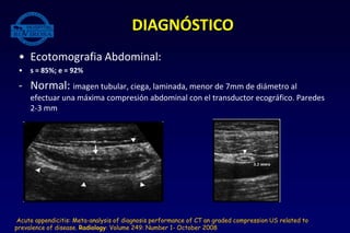 • Ecotomografia Abdominal:
• s = 85%; e = 92%
- Normal: imagen tubular, ciega, laminada, menor de 7mm de diámetro al
efectuar una máxima compresión abdominal con el transductor ecográfico. Paredes
2-3 mm
DIAGNÓSTICO
Acute appendicitis: Meta-analysis of diagnosis performance of CT an graded compression US related to
prevalence of disease. Radiology: Volume 249: Number 1- October 2008
 