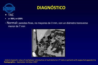 • TAC
• s= 98%; e=100%
- Normal: paredes finas, no mayores de 3 mm, con un diámetro transverso
menor de 7 mm
DIAGNÓSTICO
Added diagnostic value of multiplanar reformation of multidetector CT data in patients with suspected appendicitis.
Radiographics. September-October 2007
 