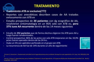 • Tratamiento ATB ev exclusivo(???)
- Reportes casi anecdóticos describen casos de AA tratados
exitosamente con ATB ev
- Estudio prospectivo de 20 patientes con dg ecográfico de AA,
resolvieron sintomatología en un 95% solo con ATB ev, pero
37% tuvo AA recurrente dentro de los 14 meses siguientes
• Estudio de 252 pacientes que de forma electiva eligieron tto ATB para AA y
luego fueron ramdomizados.
- Control prospectivo: 86% de los pctes con solo ATB mejoraron sin Qx; 10,9%
pctes fueron operados dentro de las 24 hrs.
- Hubo un 5% con apéndice perforado en el grupo con ATB.
- La recurrencia de AA fue de 14% durante un año de seguimiento
TRATAMIENTO
Ericsson S, Granstrom L. Randomized controlled trial of appendicectomy versus antibiotic therapy for acute appendicitis. Br J Surg. Feb 1995;82(2):166-
9.
Styrud J, Eriksson S; Appendectomy versus Antibiotic Treatment in Acute Appendicitis. A Prospective Multicenter Randomized Controlled Trial . World J
Surg(2006): 1033-1037
 