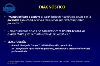 • “Nunca confirme o excluya el diagnóstico de Apendicitis aguda por la
presencia o ausencia de uno o más signos que “deberían” estar
presentes…”
• …mejor sospeche de una AA basándose en la síntesis de todo un
cuadro clínico y de la constelación de las variables.”
• CLASIFICACIÓN
- Apendicitis Aguda “simple”: SOLO inflamación apendicular
- AA “complicada”: presencia de gangrena, perforación o presencia de absceso
periapendicular.
DIAGNÓSTICO
Schein’s Common Sense Emergency Abdominal Surgery by Moshe Schein. 2000. Springer – Verlag Heidelberg. Chapter
22 pp 189-197
 