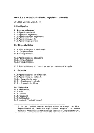 APENDICITIS AGUDA. Clasificación. Diagnóstico. Tratamiento.

Dr. Lázaro Quevedo Guanche (1)

1.- Clasificación

1.1:Anatomopatológica:
1.1.1: Apendicitis catarral
1.1.2: Apendicits flegmonosa
1.1.3: Apendicitis Úlcero-flegmonosa
1.1.4: Apendicitis supurada
1.1.5: Apendicitis gangrenosa

1.2: Clinico-etiológica:

1.2.1: Apendicitis aguda no obstructiva:
1.2.1.1: Sin perforación.
1.2.1.2: Con perforación.

1.2.2: Apendicitis aguda obstructiva:
1.2.2.1: Sin perforación.
1.2.2.2: Con perforación.

1.2.3: Apendicitis aguda por obstrucción vascular: gangrena apendicular.

1.3: Evolutiva:

1.3.1: Apendicitis aguda sin perforación.
1.3.2: Apendicitis aguda perforada:
1.3.2.1: Con peritonitis local.
1.3.2.2: Con absceso localizado.
1.3.2.3: Con peritonitis difusa.

1.4. Topográfica:
1.4.1. Mesocelíaca.
1.4.2. Ilíaca.
1.4.3. Pelviana.
1.4.4. Retrocecal.
1.4.5. Subhepática.
1.4.6. Izquierda (En situs inversus).

------------------------------------------------------------------------------------
       (1) Dr. en Ciencias Médicas. Profesor Auxiliar de Cirugía, I.S.C.M.-H.
       Especialista de 2do. Grado en Cirugía General . Hospital C. Q. Docente
       Hermanos Ameijeiras. Miembro del Grupo Nacional de Cirugía del MINSAP.
---------------------------------------------------------------------------------
 