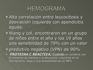 HEMOGRAMA Alta correlación entre leucocitosis y desviación izquierda con apendicitis aguda.  Wang y col. encontraron en un grupo de niños entre el año y los 19 años una sensibilidad de 79% con un valor predictivo negativo (VPN) de 90% PROTEINA C REACTIVA:  Cuando   se combina con el recuento de blancos y la desviación izquierda en el hemograma, llega a una sensibilidad de un 98% 