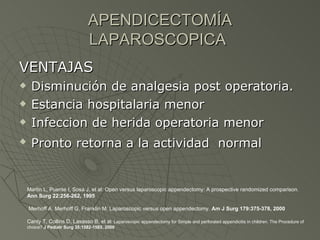 APENDICECTOMÍA LAPAROSCOPICA   VENTAJAS Disminución de analgesia post operatoria. Estancia hospitalaria menor Infeccion de herida operatoria menor  Pronto retorna a la actividad  normal   Martin L, Puente I, Sosa J, et al: Open versus laparoscopic appendectomy: A prospective randomized comparison.  Ann Surg 22:256-262, 1995  Merhoff A, Merhoff G, Franklin M: Laparoscopic versus open appendectomy.  Am J Surg 179:375-378, 2000   Canty T, Collins D, Lasasso B, et al : Laparoscopic appendectomy for Simple and perforated appendicitis in children. The Procedure of choice?  J Pediatr Surg 35:1582-1585, 2000 