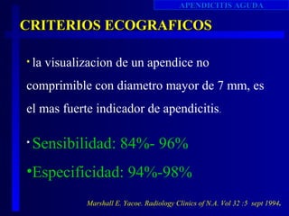 APENDICITIS AGUDA

CRITERIOS ECOGRAFICOS

• la   visualizacion de un apendice no
comprimible con diametro mayor de 7 mm, es
el mas fuerte indicador de apendicitis .

•   Sensibilidad: 84%- 96%
•Especificidad: 94%-98%
              Marshall E. Yacoe. Radiology Clinics of N.A. Vol 32 :5 sept 1994.
 