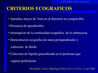 APENDICITIS AGUDA

CRITERIOS ECOGRAFICOS
• Apendice mayor de 7mm en el diametro no compresible.

• Presencia de apendicolito.

• interrupcion de la continuidad ecografica de la submucosa.

• Demostracion ecografica de masa periapendicular o

 coleccion de fluido

• Coleccion de liquido generalizada en el peritoneo que

 sugiera perforacion

                Marshall E. Yacoe. Radiology Clinics of N.A. Vol 32 :5 sept 1994.
 