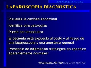APENDICITIS AGUDA

LAPAROSCOPIA DIAGNOSTICA

Visualiza la cavidad abdominal
Identifica otra patologías
Puede ser terapéutica
El paciente está expuesto al costo y al riesgo de
una laparoscopia y una anestesia general
Presencia de inflamación histológica en apéndice
aparentemente normales1

                    Grunenwald. J R. Coll Surg Ed 38: 158,1993
                    1
 