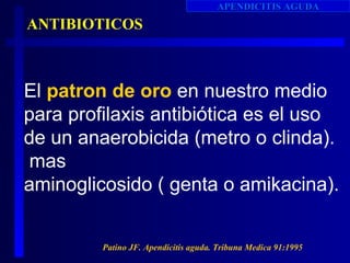 APENDICITIS AGUDA
ANTIBIOTICOS



El patron de oro en nuestro medio
para profilaxis antibiótica es el uso
de un anaerobicida (metro o clinda).
 mas
aminoglicosido ( genta o amikacina).


         Patino JF. Apendicitis aguda. Tribuna Medica 91:1995
 