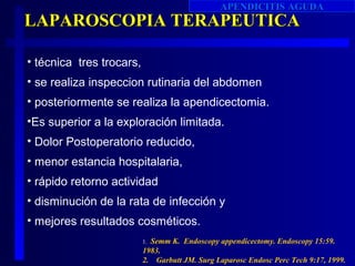 APENDICITIS AGUDA
LAPAROSCOPIA TERAPEUTICA

• técnica tres trocars,
• se realiza inspeccion rutinaria del abdomen
• posteriormente se realiza la apendicectomia.
•Es superior a la exploración limitada.
• Dolor Postoperatorio reducido,
• menor estancia hospitalaria,
• rápido retorno actividad
• disminución de la rata de infección y
• mejores resultados cosméticos.
                          1.Semm K. Endoscopy appendicectomy. Endoscopy 15:59.
                          1983.
                          2. Garbutt JM. Surg Laparosc Endosc Perc Tech 9:17, 1999.
 