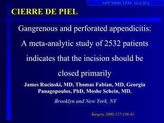 APENDICITIS AGUDA

CIERRE DE PIEL

 Gangrenous and perforated appendicitis:
  A meta-analytic study of 2532 patients
   indicates that the incision should be
              closed primarily
  James Rucinski, MD, Thomas Fabian, MD, Georgia
       Panagopoulos, PhD, Moshe Schein, MD.
             Brooklyn and New York, NY

                           Surgery 2000;127:136-41.
 
